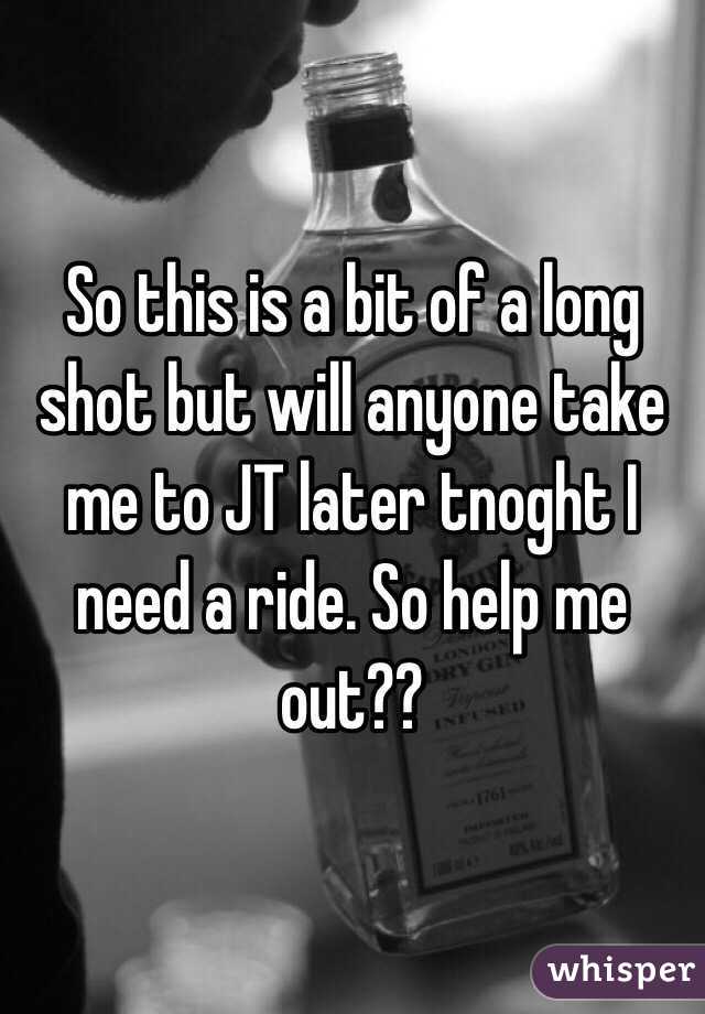 So this is a bit of a long shot but will anyone take me to JT later tnoght I need a ride. So help me out??