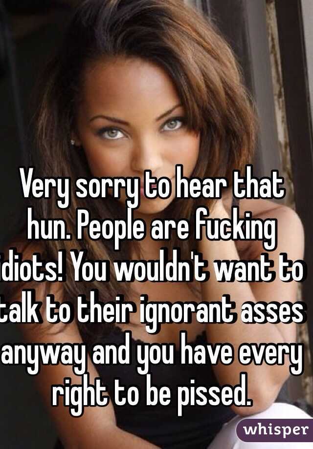 Very sorry to hear that hun. People are fucking idiots! You wouldn't want to talk to their ignorant asses anyway and you have every right to be pissed. 