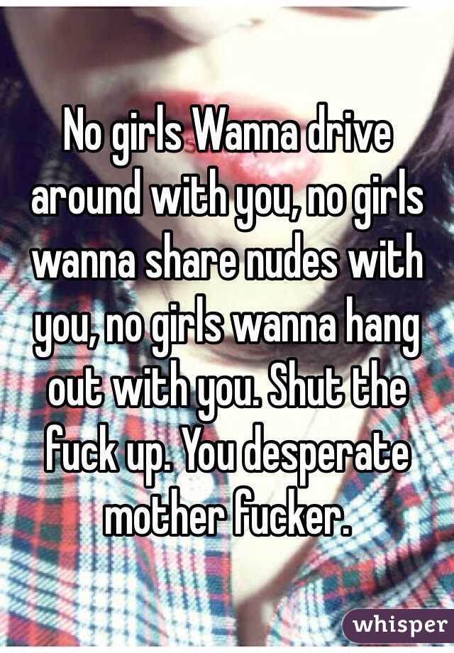 No girls Wanna drive around with you, no girls wanna share nudes with you, no girls wanna hang out with you. Shut the fuck up. You desperate mother fucker. 