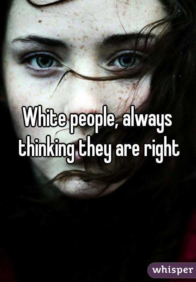 White people, always thinking they are right
