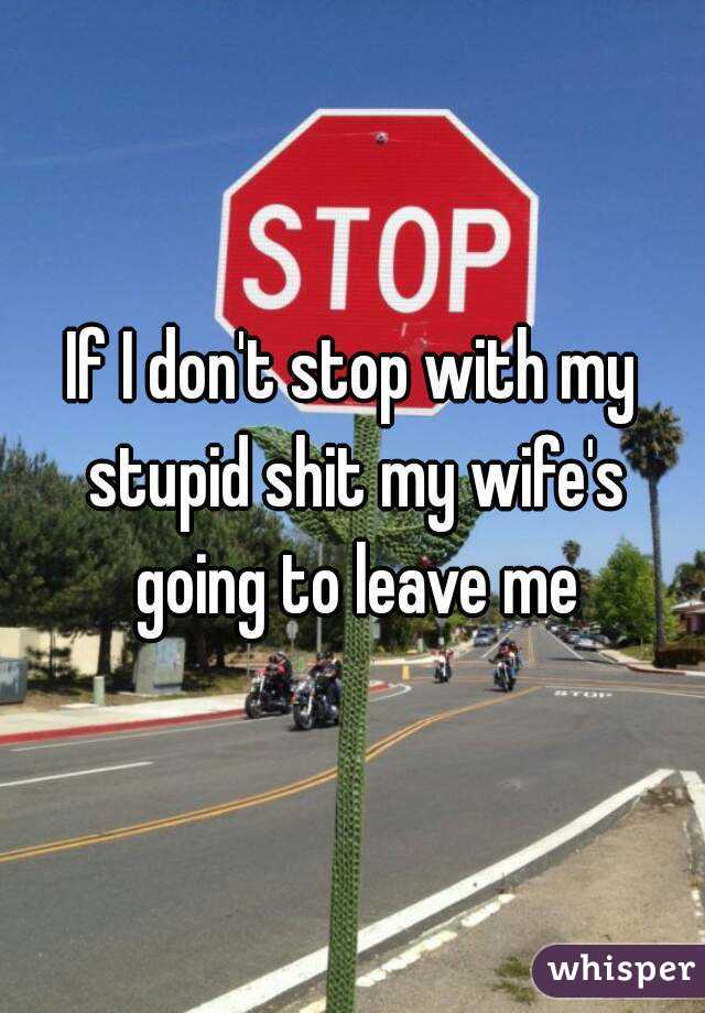 If I don't stop with my stupid shit my wife's going to leave me