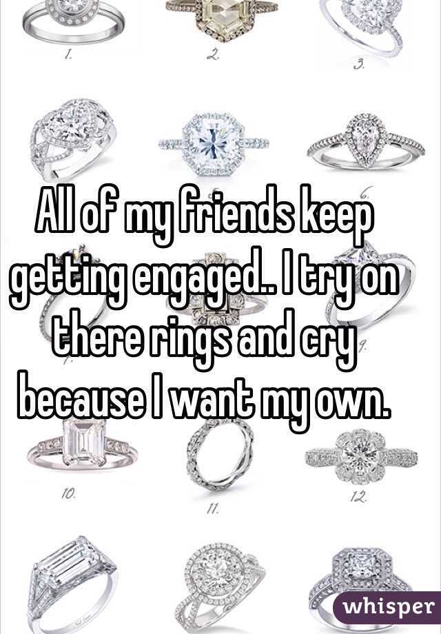 All of my friends keep getting engaged.. I try on there rings and cry because I want my own. 
