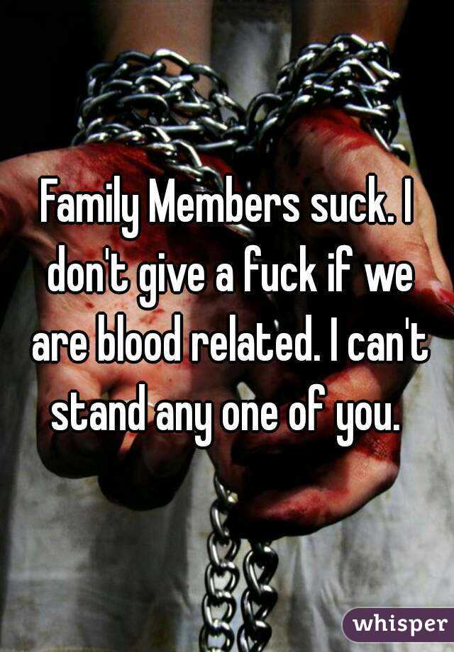 Family Members suck. I don't give a fuck if we are blood related. I can't stand any one of you. 