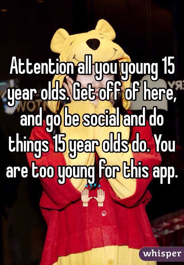 Attention all you young 15 year olds. Get off of here, and go be social and do things 15 year olds do. You are too young for this app. 🙌