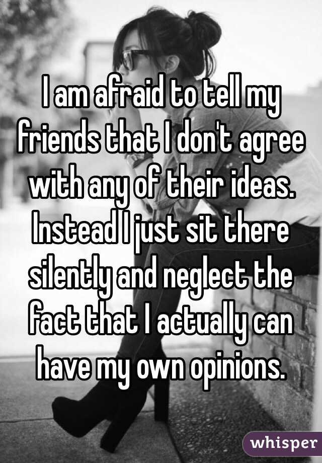 I am afraid to tell my friends that I don't agree with any of their ideas. Instead I just sit there silently and neglect the fact that I actually can have my own opinions. 