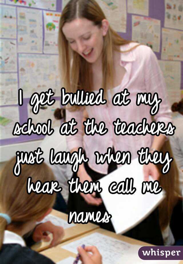 I get bullied at my school at the teachers just laugh when they hear them call me names 