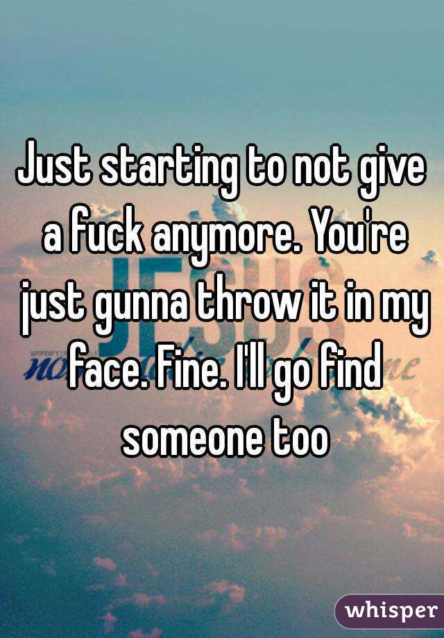Just starting to not give a fuck anymore. You're just gunna throw it in my face. Fine. I'll go find someone too