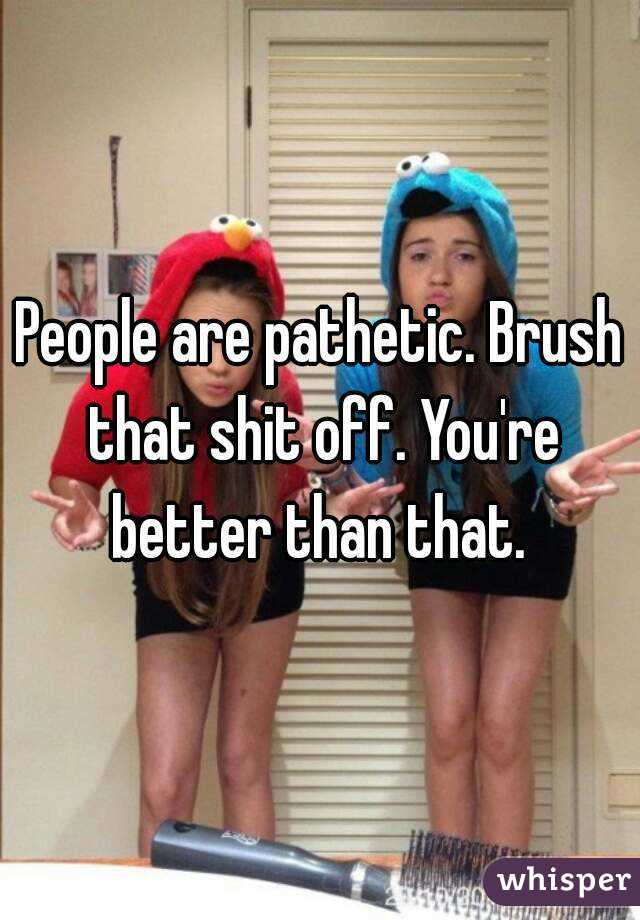 People are pathetic. Brush that shit off. You're better than that. 