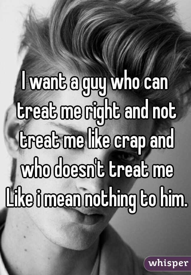 I want a guy who can treat me right and not treat me like crap and who doesn't treat me Like i mean nothing to him.