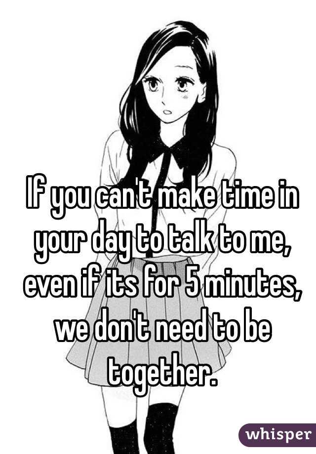 If you can't make time in your day to talk to me, even if its for 5 minutes, we don't need to be together.