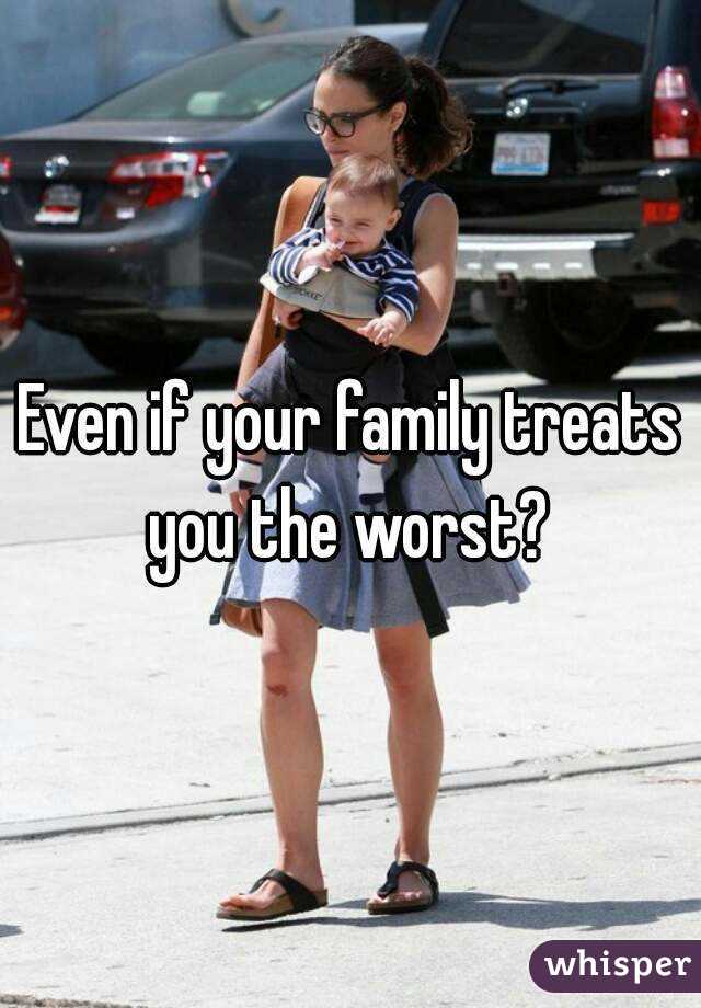 Even if your family treats you the worst? 