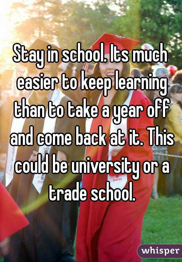 Stay in school. Its much easier to keep learning than to take a year off and come back at it. This could be university or a trade school.