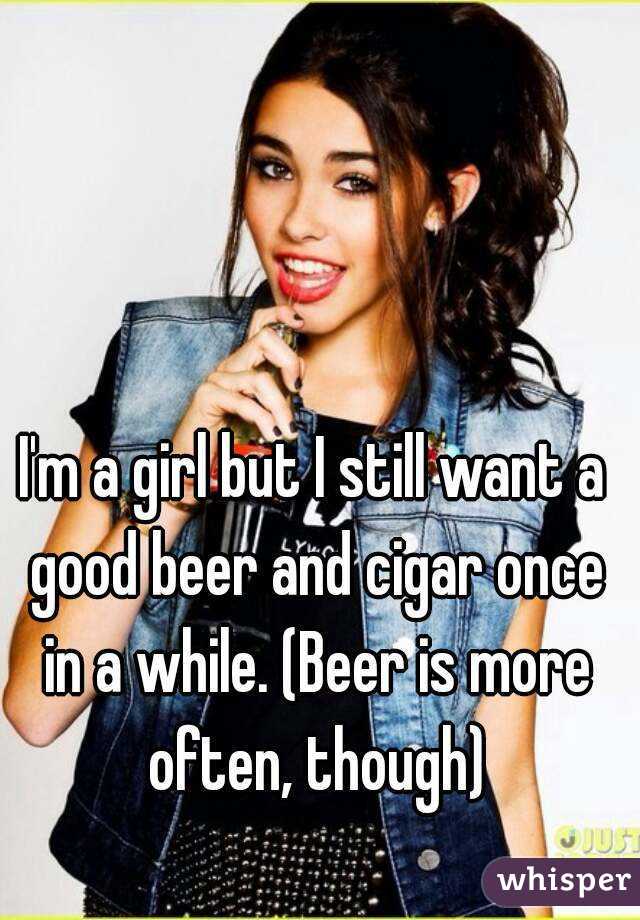 I'm a girl but I still want a good beer and cigar once in a while. (Beer is more often, though)