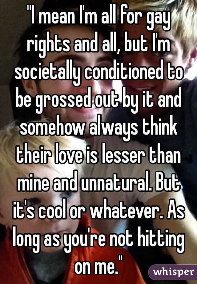 "I mean I'm all for gay rights and all, but I'm societally conditioned to be grossed out by it and somehow always think their love is lesser than mine and unnatural. But it's cool or whatever. As long as you're not hitting on me."