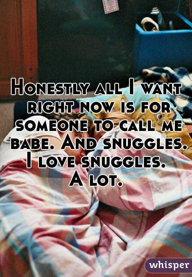 Honestly all I want right now is for someone to call me babe. And snuggles.
I love snuggles.
A lot.
