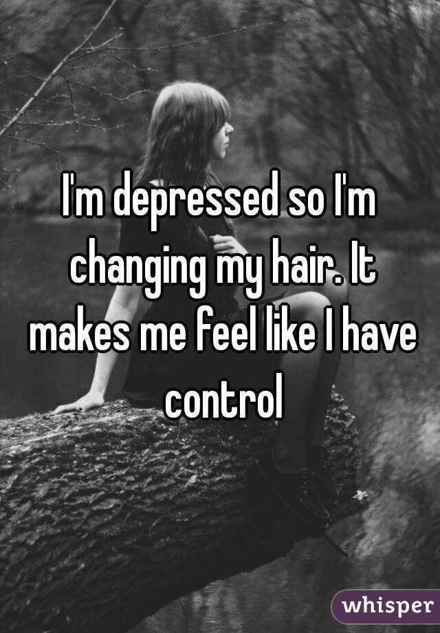 I'm depressed so I'm changing my hair. It makes me feel like I have control