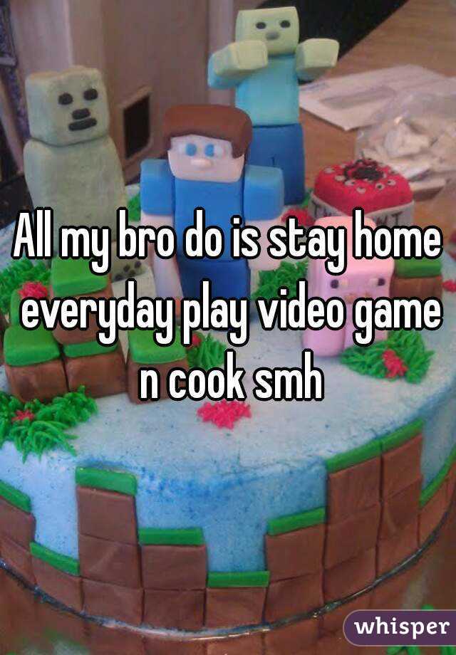 All my bro do is stay home everyday play video game n cook smh
