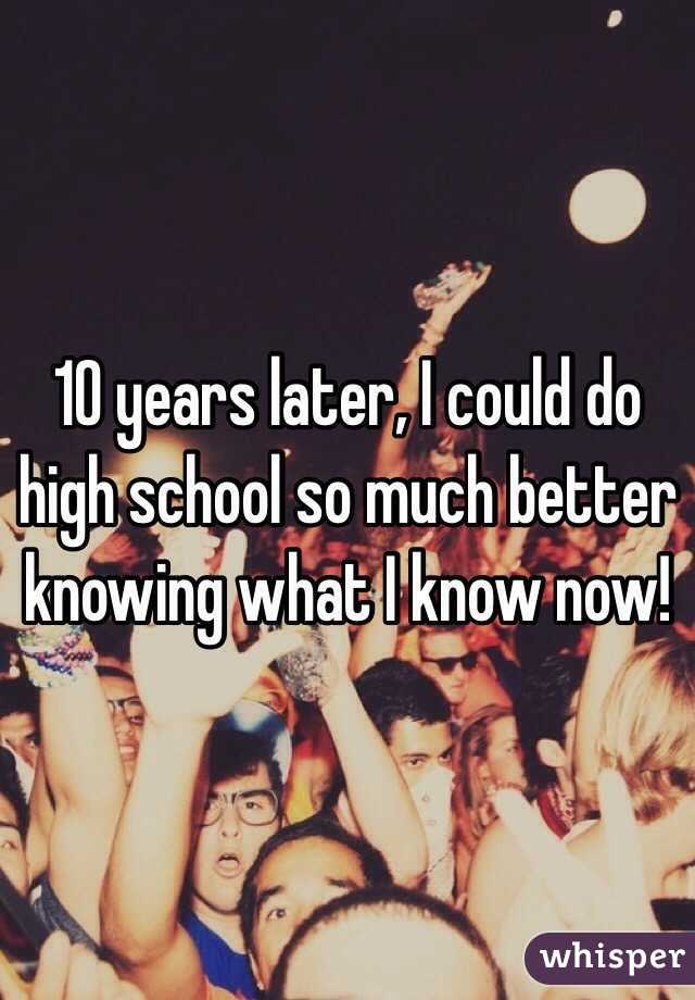 10 years later, I could do high school so much better knowing what I know now!