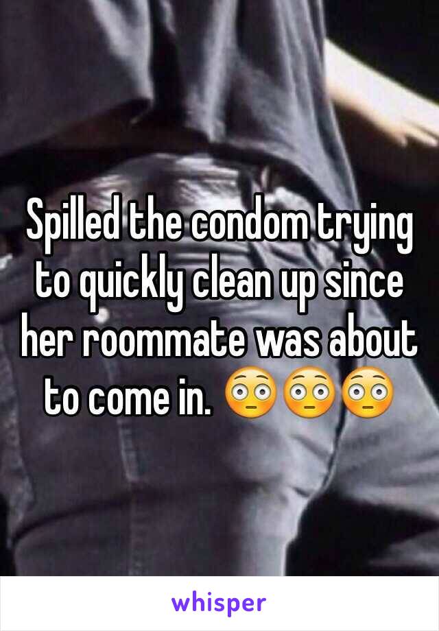 Spilled the condom trying to quickly clean up since her roommate was about to come in. 😳😳😳