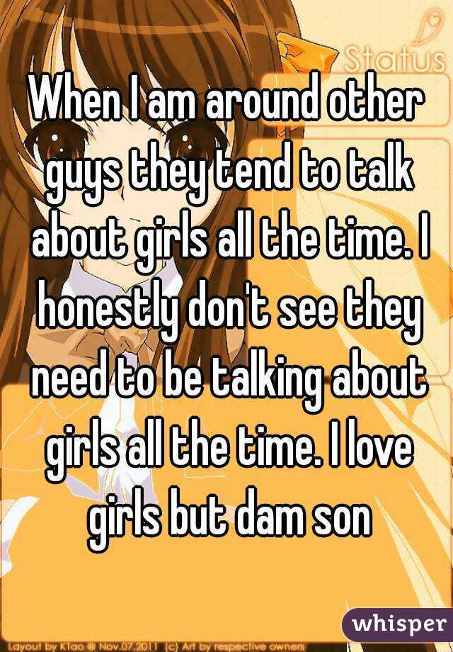 When I am around other guys they tend to talk about girls all the time. I honestly don't see they need to be talking about girls all the time. I love girls but dam son