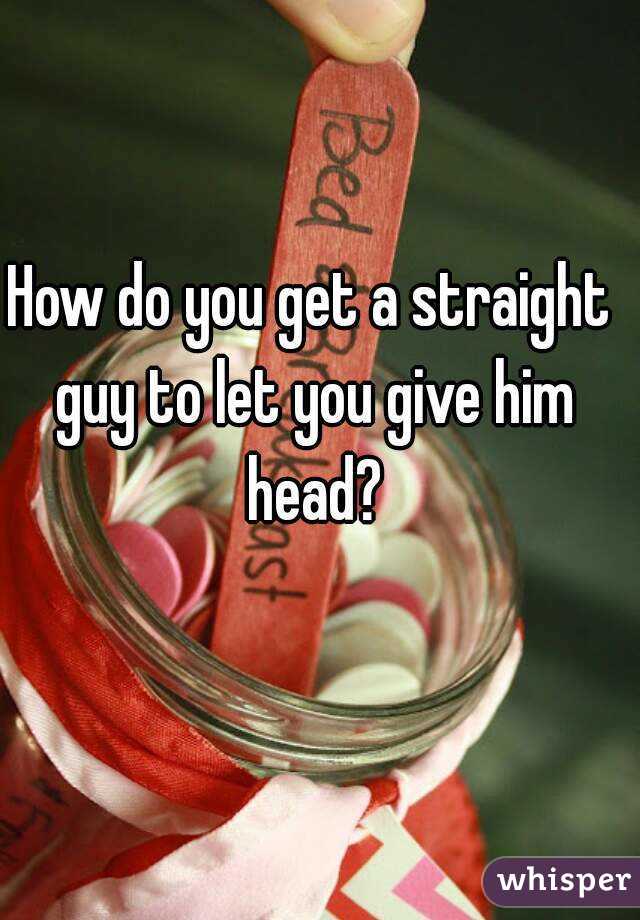 How do you get a straight guy to let you give him head?