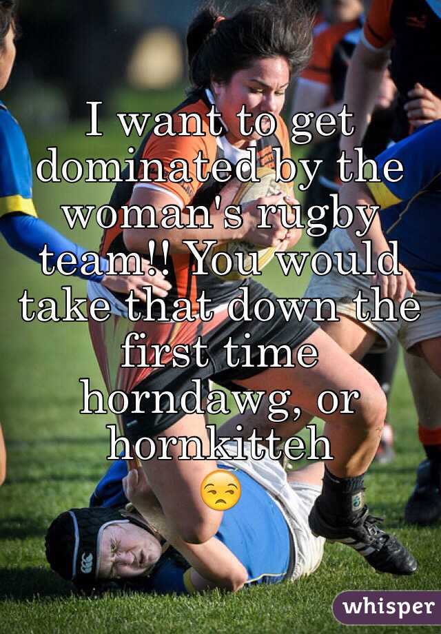 I want to get dominated by the woman's rugby team!! You would take that down the first time horndawg, or hornkitteh
 😒
