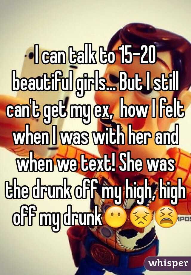 I can talk to 15-20 beautiful girls... But I still can't get my ex,  how I felt when I was with her and when we text! She was the drunk off my high, high off my drunk😶😣😫