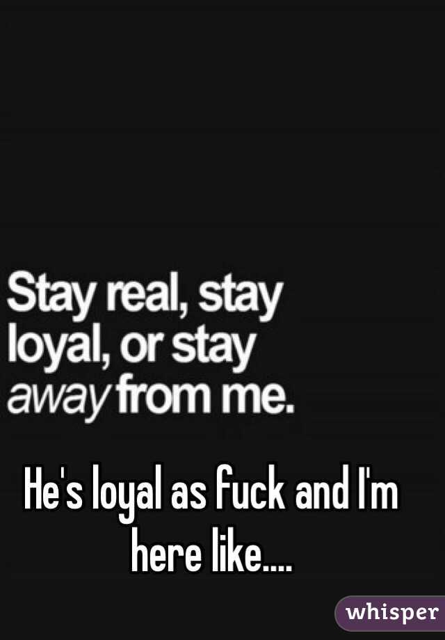 He's loyal as fuck and I'm here like....