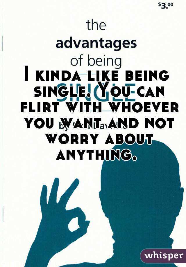 I kinda like being single. You can flirt with whoever you want and not worry about anything. 
