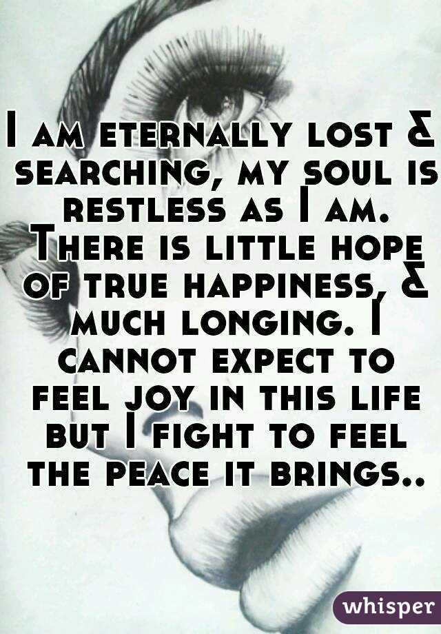 I am eternally lost & searching, my soul is restless as I am. There is little hope of true happiness, & much longing. I cannot expect to feel joy in this life but I fight to feel the peace it brings..