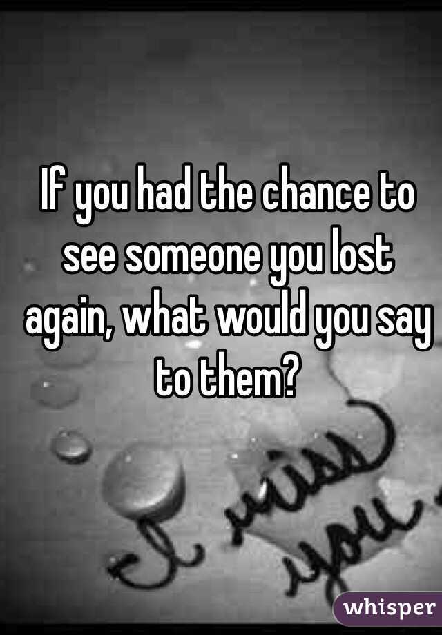 If you had the chance to see someone you lost again, what would you say to them?
