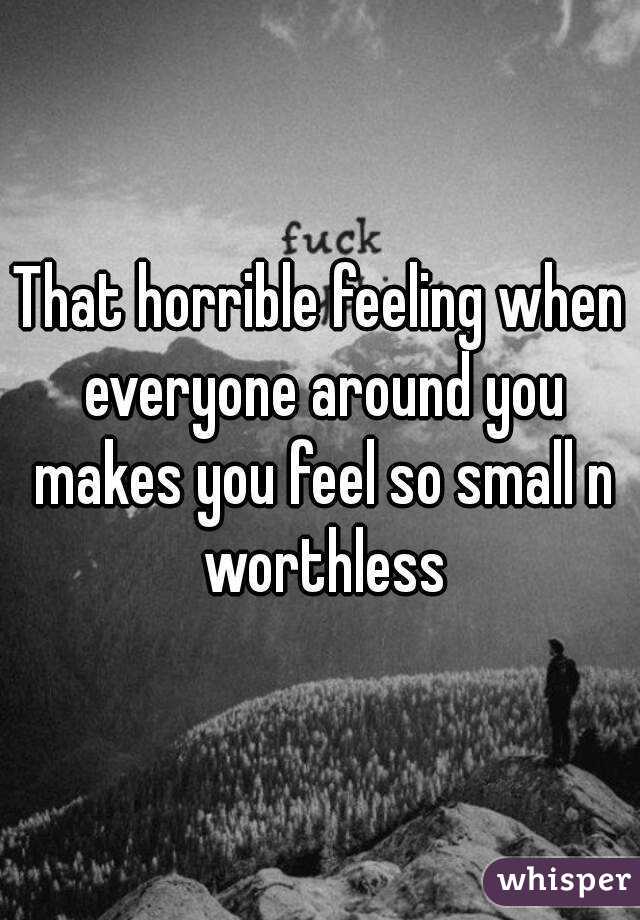That horrible feeling when everyone around you makes you feel so small n worthless