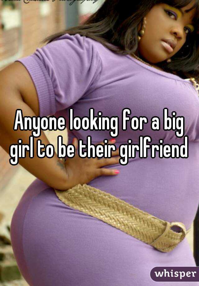 Anyone looking for a big girl to be their girlfriend 