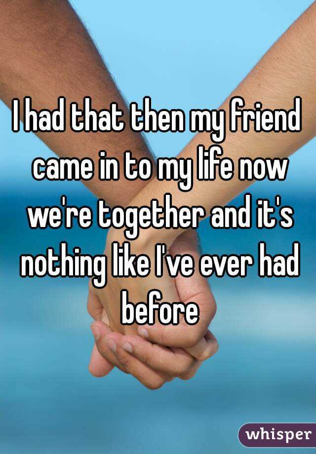 I had that then my friend came in to my life now we're together and it's nothing like I've ever had before