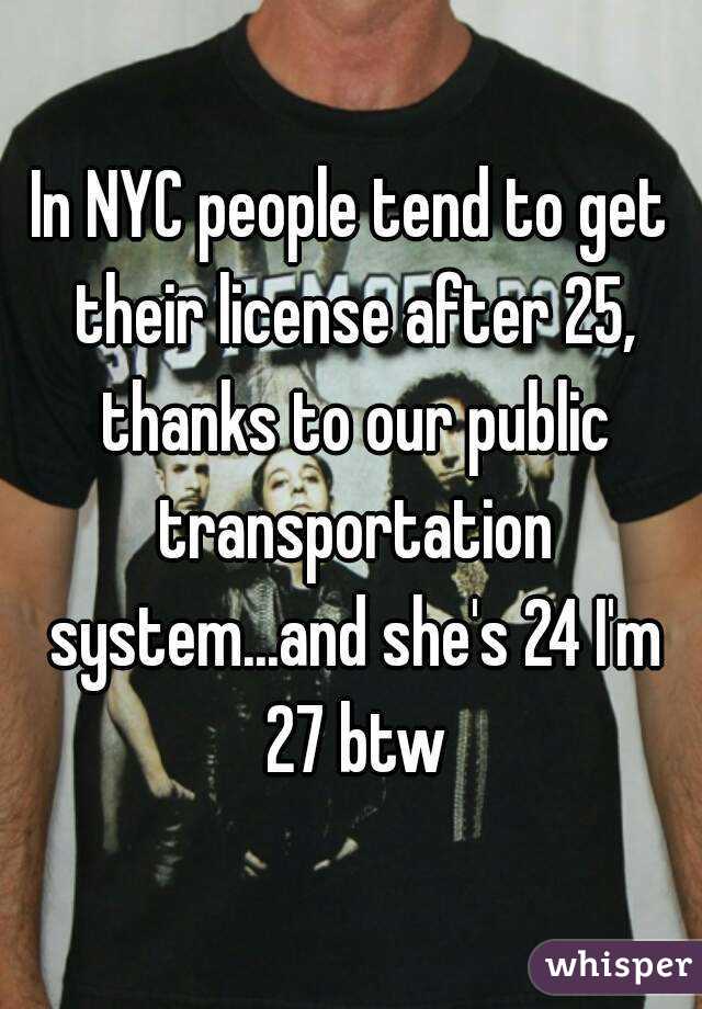 In NYC people tend to get their license after 25, thanks to our public transportation system...and she's 24 I'm 27 btw