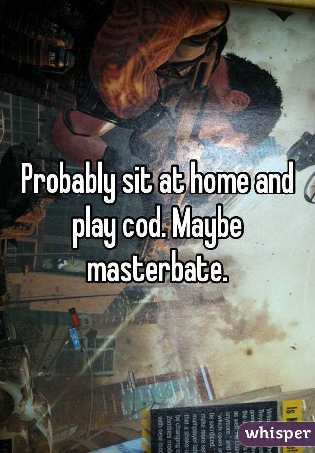 Probably sit at home and play cod. Maybe masterbate. 