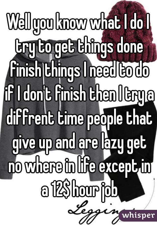 Well you know what I do I try to get things done finish things I need to do if I don't finish then I try a diffrent time people that give up and are lazy get no where in life except in a 12$ hour job