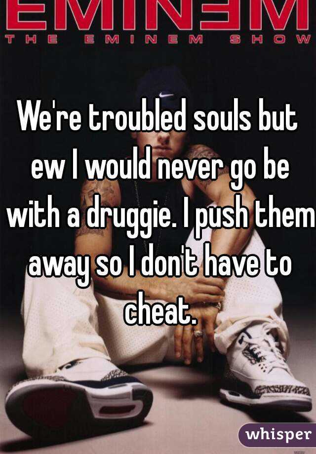 We're troubled souls but ew I would never go be with a druggie. I push them away so I don't have to cheat.