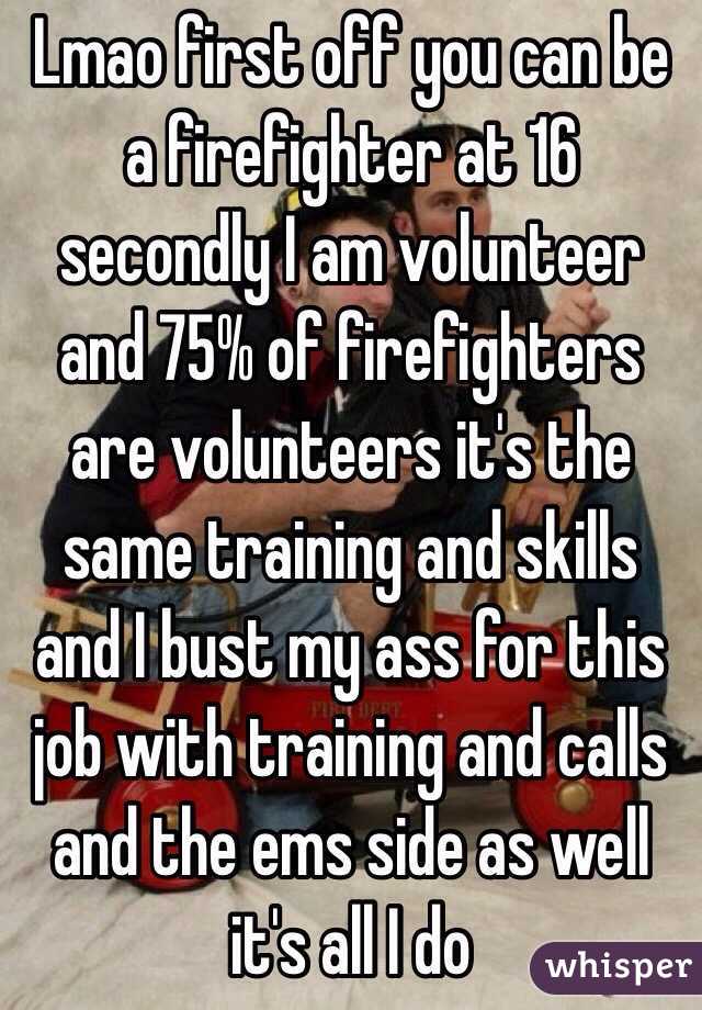 Lmao first off you can be a firefighter at 16 secondly I am volunteer and 75% of firefighters are volunteers it's the same training and skills and I bust my ass for this job with training and calls and the ems side as well it's all I do 
