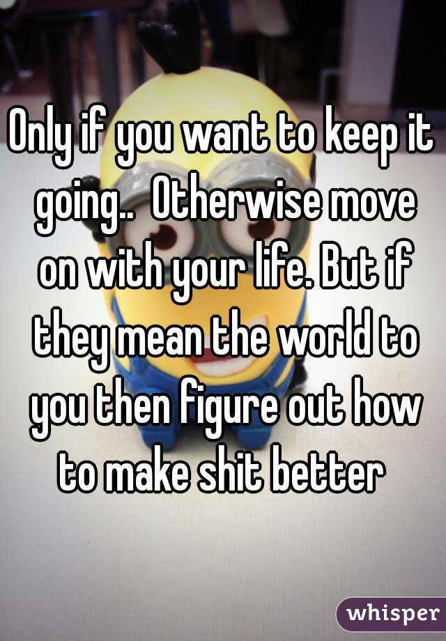Only if you want to keep it going..  Otherwise move on with your life. But if they mean the world to you then figure out how to make shit better 