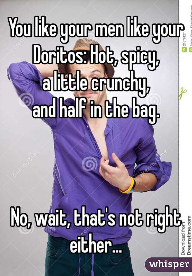 You like your men like your Doritos: Hot, spicy,
a little crunchy,
and half in the bag.



No, wait, that's not right either...