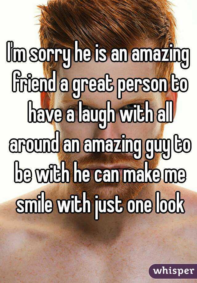 I'm sorry he is an amazing friend a great person to have a laugh with all around an amazing guy to be with he can make me smile with just one look