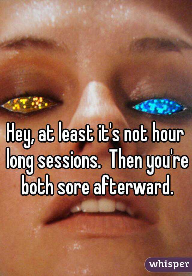Hey, at least it's not hour long sessions.  Then you're both sore afterward.