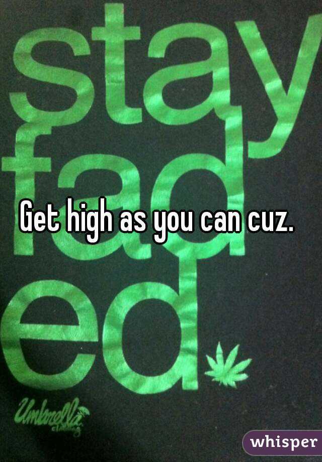 Get high as you can cuz. 