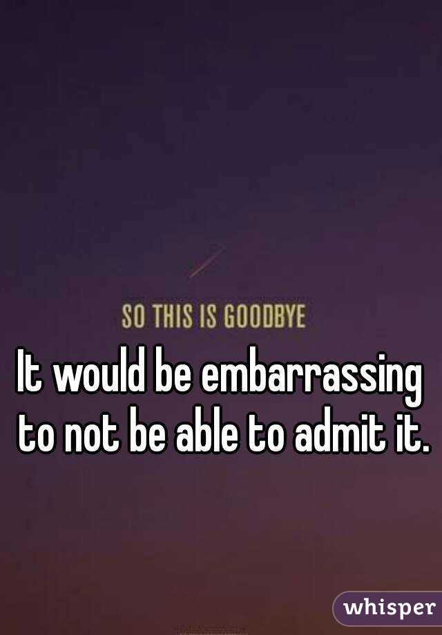 It would be embarrassing to not be able to admit it.