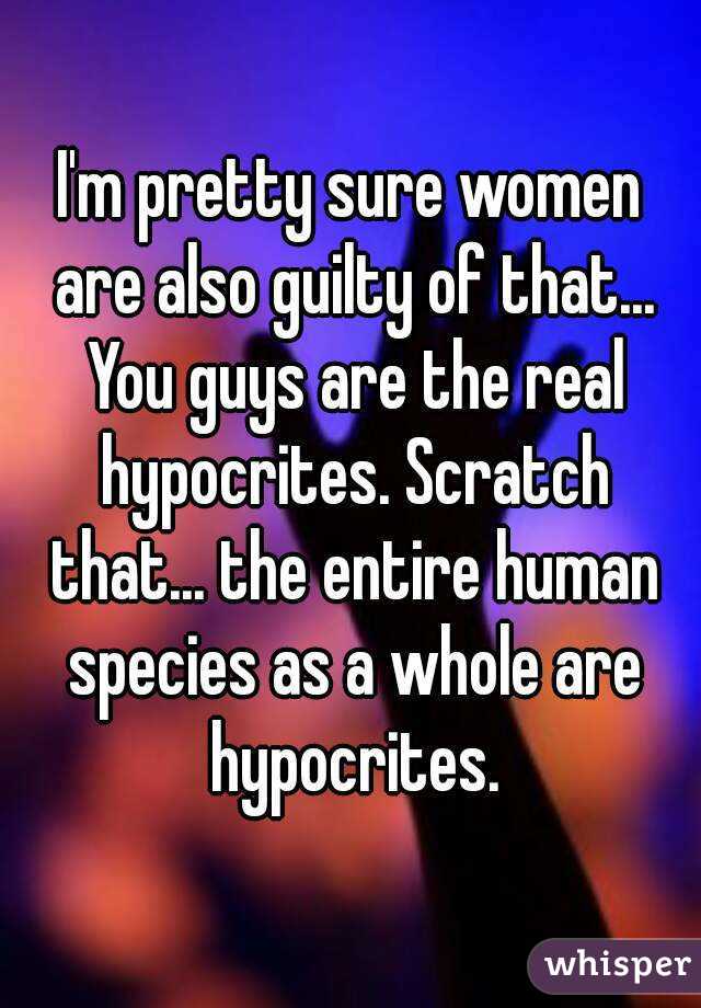 I'm pretty sure women are also guilty of that... You guys are the real hypocrites. Scratch that... the entire human species as a whole are hypocrites.