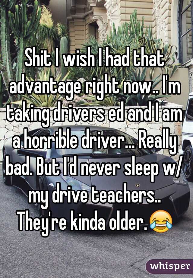 Shit I wish I had that advantage right now.. I'm taking drivers ed and I am a horrible driver... Really bad. But I'd never sleep w/ my drive teachers.. They're kinda older.😂