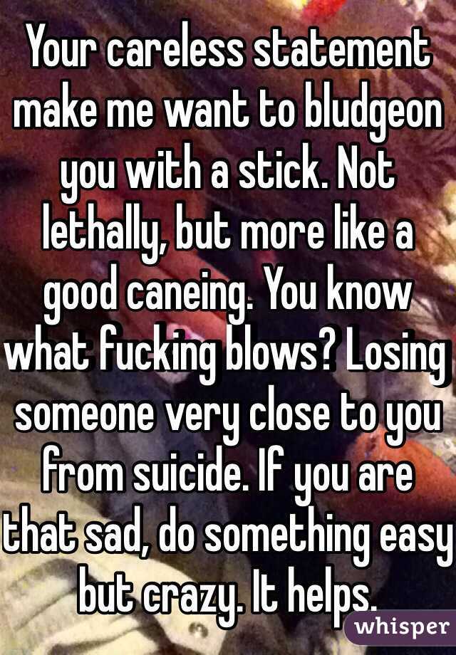 Your careless statement make me want to bludgeon you with a stick. Not lethally, but more like a good caneing. You know what fucking blows? Losing someone very close to you from suicide. If you are that sad, do something easy but crazy. It helps.