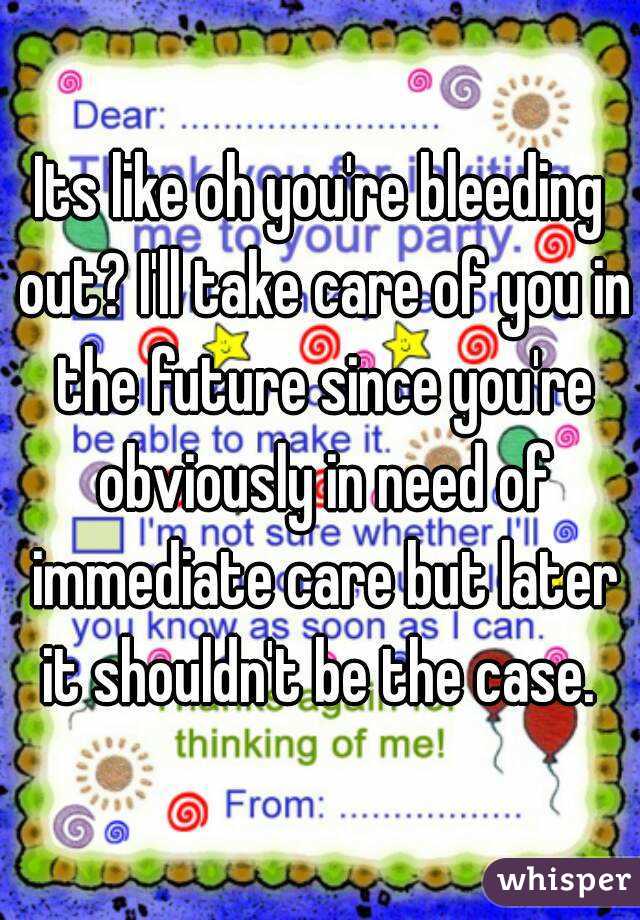 Its like oh you're bleeding out? I'll take care of you in the future since you're obviously in need of immediate care but later it shouldn't be the case. 