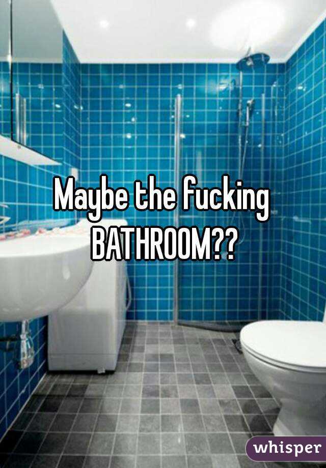 Maybe the fucking BATHROOM??